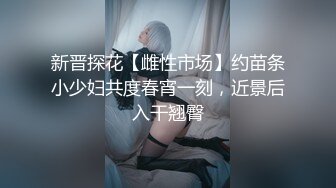 新晋探花【雌性市场】约苗条小少妇共度春宵一刻，近景后入干翘臀