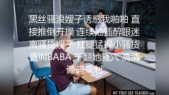 黑丝骚浪嫂子诱惑我啪啪 直接推倒开操 连续抽插醉眼迷离骚货嫂子 扛腿猛操小骚货直叫BABA 干翻她骚穴 高清源码录制