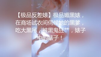 【极品反差婊】极品媚黑婊，在商场试衣间伺候她的黑爹，吃大黑吊，被黑鬼狂艹，婊子中的婊子！