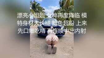 漂亮小姐姐 女神再度降临 模特身材大长腿 鲍鱼超粉 上来先口爆吃精 再连续中出内射两次