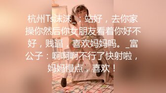 杭州Ts沫沫_：站好，去你家操你然后你女朋友看着你好不好，贱逼，喜欢妈妈吗。_富公子：啊啊啊不行了快射啦，妈妈慢点，喜欢！