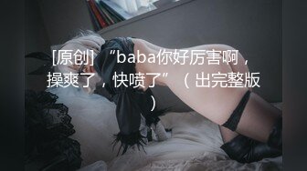 [原创] “baba你好厉害啊，操爽了，快喷了”（出完整版）