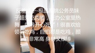 反差婊子-极品高挑公务员妹子超爱吃肉棒，在办公室里热舞，领导开心死了！很喜欢给领导吃鸡，自拍都是吃鸡，颜值非常高 身材又很棒