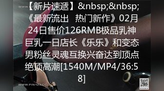 【新片速遞】&nbsp;&nbsp;《最新流出✅热门新作》02月24日售价126RMB极品乳神巨乳一日店长《乐乐》和变态男粉丝灵魂互换兴奋达到顶点绝顶高潮[1540M/MP4/36:58]