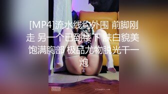 [MP4]流水线约外围 前脚刚走 另一个已到楼下 肤白貌美 饱满胸部 极品尤物脱光干一炮