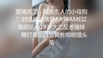 要捅死了，我是主人的小母狗”对话超淫荡SM大神AMEIZ高能玩肏19岁大二反差骚妹，鞭打毒龙语言调教啪啪馒头笔