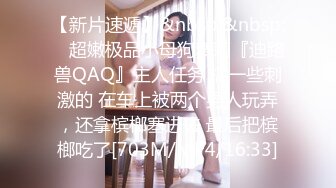 【新片速遞】&nbsp;&nbsp; ⚡超嫩极品小母狗萝莉『迪路兽QAQ』主人任务 搞一些刺激的 在车上被两个男人玩弄，还拿槟榔塞进去 最后把槟榔吃了[703M/MP4/16:33]