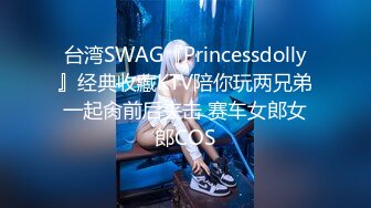 台湾SWAG『Princessdolly』经典收藏KTV陪你玩两兄弟一起肏前后夹击 赛车女郎女郎COS