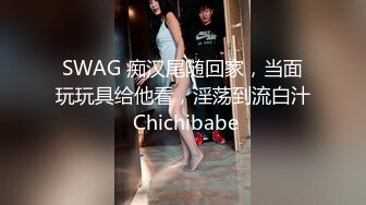 SWAG 痴汉尾随回家，当面玩玩具给他看，淫荡到流白汁 Chichibabe