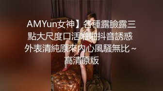 AMYun女神】各種露臉露三點大尺度口活啪啪抖音誘惑 外表清純原來內心風騷無比～高清原版