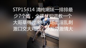 STP15414 清纯嫩妹一排排最少7个妞，全裸互相调教一个大哥草得过来吗，场面淫乱刺激口交大鸡巴，沙发旁激情大战