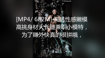 [MP4/ 682M] 高挑性感嫩模 高挑身材大长腿兼职小模特，为了赚外快真的很拼哦，