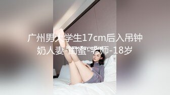 广州男大学生17cm后入吊钟奶人妻-闺蜜-老师-18岁