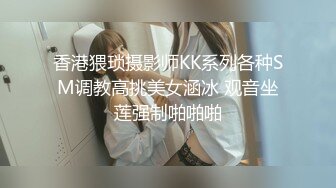 香港猥琐摄影师KK系列各种SM调教高挑美女涵冰 观音坐莲强制啪啪啪