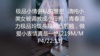 极品小情侣私拍泄密✿清纯小美女被调教成小母狗，青春活力极品玲珑身段前凸后翘，做爱小表情真是一绝[219M/MP4/22:13]