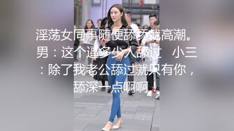 淫荡女同事随便舔舔就高潮。男：这个逼多少人舔过   小三：除了我老公舔过就只有你，舔深一点啊啊！