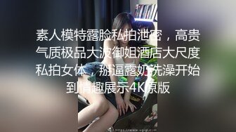 素人模特露脸私拍泄密，高贵气质极品大波御姐酒店大尺度私拍女体，掰逼露奶洗澡开始到情趣展示4K原版