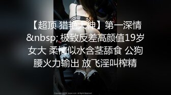 【超顶 猎艳大神】第一深情&nbsp; 极致反差高颜值19岁女大 柔情似水含茎舔食 公狗腰火力输出 放飞淫叫榨精