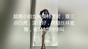 超美小脸女神模特灵灵，露三点白虎，演技好，美腿丝袜蜜臀，被SM虐待惨叫