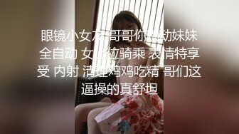 眼镜小女友 哥哥你别动妹妹全自动 女上位骑乘 表情特享受 内射 清理鸡鸡吃精 哥们这逼操的真舒坦