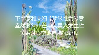 下部亨利夫妇【顶级性爱绿意盎然】Sera在与大男人发生性关系时兴奋地自 慰 part2