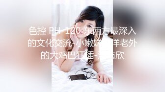 色控 PH-120 东西方最深入的文化交流-小嫩妹被洋老外的大鸡巴狂插-温芮欣