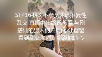 STP16443 不孝女沐沐报复性乱交 直播中出给爸爸看 与刚搭讪的男人们开房间 让爸爸看到乱交内射，撕裂他的心