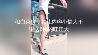 和白菜价：禁止内容小情人千里送B操的哇哇大