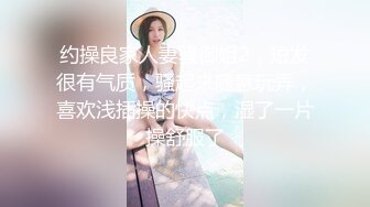 约操良家人妻骚御姐2，短发很有气质，骚起来随意玩弄，喜欢浅插操的快点，湿了一片操舒服了