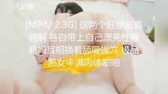 [MP4/ 2.3G] 这两个好朋友真骚啊 各自带上自己漂亮性感妈妈互相换着舔吸操穴 极品熟女丰满肉体啪啪