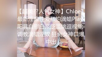 【超美??人气女神】Chloe? 最新淫靡性爱私拍滴蜡Play 阳具自慰白浆泛滥挑逗视觉 调教滴蜡淫奴 狂肏女神口爆中出