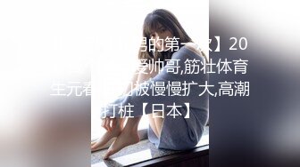 体育系【处男的第一次】20岁高个子可爱帅哥,筋壮体育生元春,肛门被慢慢扩大,高潮打桩【日本】