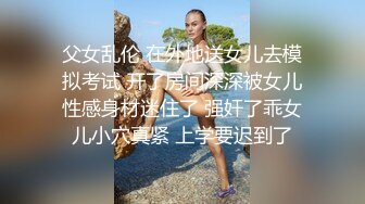 父女乱伦 在外地送女儿去模拟考试 开了房间深深被女儿性感身材迷住了 强奸了乖女儿小穴真紧 上学要迟到了