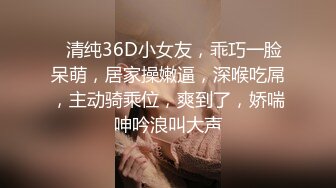 ❤清纯36D小女友，乖巧一脸呆萌，居家操嫩逼，深喉吃屌，主动骑乘位，爽到了，娇喘呻吟浪叫大声